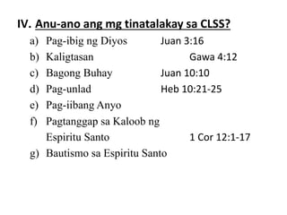 IV. Anu-ano ang mg tinatalakay sa CLSS?
a) Pag-ibig ng Diyos Juan 3:16
b) Kaligtasan Gawa 4:12
c) Bagong Buhay Juan 10:10
d) Pag-unlad Heb 10:21-25
e) Pag-iibang Anyo
f) Pagtanggap sa Kaloob ng
Espiritu Santo 1 Cor 12:1-17
g) Bautismo sa Espiritu Santo
 