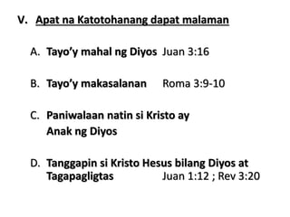 V. Apat na Katotohanang dapat malaman
A. Tayo’y mahal ng Diyos Juan 3:16
B. Tayo’y makasalanan Roma 3:9-10
C. Paniwalaan natin si Kristo ay
Anak ng Diyos
D. Tanggapin si Kristo Hesus bilang Diyos at
Tagapagligtas Juan 1:12 ; Rev 3:20
 
