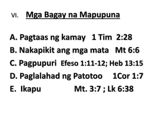 VI. Mga Bagay na Mapupuna
A. Pagtaas ng kamay 1 Tim 2:28
B. Nakapikit ang mga mata Mt 6:6
C. Pagpupuri Efeso 1:11-12; Heb 13:15
D. Paglalahad ng Patotoo 1Cor 1:7
E. Ikapu Mt. 3:7 ; Lk 6:38
 
