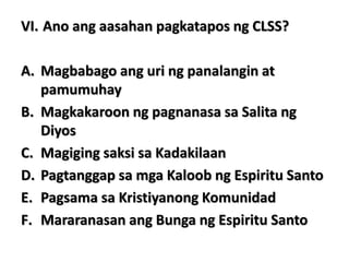 VI. Ano ang aasahan pagkatapos ng CLSS?
A. Magbabago ang uri ng panalangin at
pamumuhay
B. Magkakaroon ng pagnanasa sa Salita ng
Diyos
C. Magiging saksi sa Kadakilaan
D. Pagtanggap sa mga Kaloob ng Espiritu Santo
E. Pagsama sa Kristiyanong Komunidad
F. Mararanasan ang Bunga ng Espiritu Santo
 