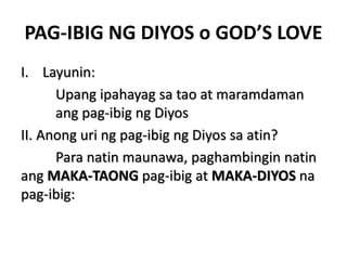 PAG-IBIG NG DIYOS o GOD’S LOVE
I. Layunin:
Upang ipahayag sa tao at maramdaman
ang pag-ibig ng Diyos
II. Anong uri ng pag-ibig ng Diyos sa atin?
Para natin maunawa, paghambingin natin
ang MAKA-TAONG pag-ibig at MAKA-DIYOS na
pag-ibig:
 