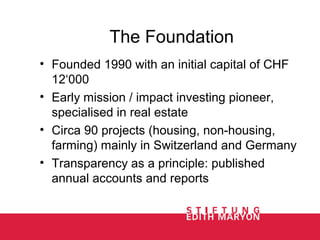 The Foundation
• Founded 1990 with an initial capital of CHF
12‘000
• Early mission / impact investing pioneer,
specialised in real estate
• Circa 90 projects (housing, non-housing,
farming) mainly in Switzerland and Germany
• Transparency as a principle: published
annual accounts and reports
 