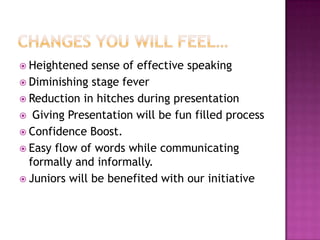  Heightened   sense of effective speaking
 Diminishing stage fever
 Reduction in hitches during presentation
 Giving Presentation will be fun filled process
 Confidence Boost.
 Easy flow of words while communicating
  formally and informally.
 Juniors will be benefited with our initiative
 