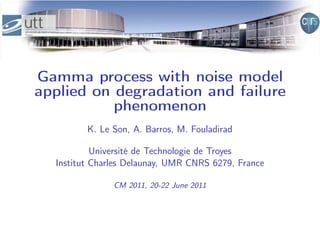 Gamma process with noise model
applied on degradation and failure
           phenomenon
         K. Le Son, A. Barros, M. Fouladirad

           Université de Technologie de Troyes
  Institut Charles Delaunay, UMR CNRS 6279, France

               CM 2011, 20-22 June 2011
 