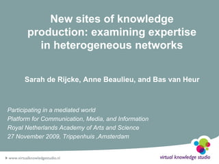 New sites of knowledge production: examining expertise in heterogeneous networks Sarah de Rijcke, Anne Beaulieu, and Bas van Heur Participating in a mediated world Platform for Communication, Media, and Information  Royal Netherlands Academy of Arts and Science 27 November 2009, Trippenhuis ,Amsterdam 