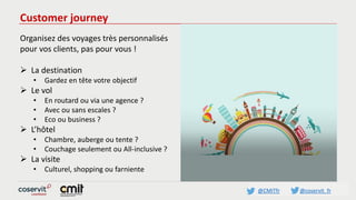 @CMITfr @coservit_fr
Customer journey
Organisez des voyages très personnalisés
pour vos clients, pas pour vous !
 La destination
• Gardez en tête votre objectif
 Le vol
• En routard ou via une agence ?
• Avec ou sans escales ?
• Eco ou business ?
 L’hôtel
• Chambre, auberge ou tente ?
• Couchage seulement ou All-inclusive ?
 La visite
• Culturel, shopping ou farniente
 