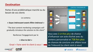 @CMITfr @coservit_fr
Destination
Partez d’une problématique marché ou du
besoin de vos clients
Le contenu
« Soyez intéressant avant d’être intéressé »
“The best content marketing campaigns will
gradually introduce the solution to the client”
Renforcez l’engagement par le
« Give to Get »
Vous avez 2 à 4 fois plus de chance
d’influencer son acte d’achat avec du
contenu personnalisé et 758 fois plus
de chances de conclure une affaire issue
de l’inbound (Le client vient à vous)Graal = Faire venir le client à vous !
CONTENU NON PERSONNALISE
------
------
------
---
-----
MON PRODUIT
------
------
VOTRE BESOIN
------
------
VOTRE BESOIN
------
------
VOTRE BESOIN
CONTENU PERSONNALISE
 