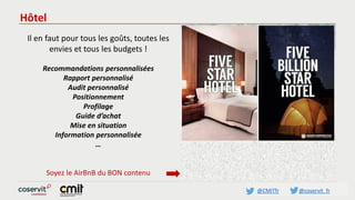 @CMITfr @coservit_fr
Hôtel
Il en faut pour tous les goûts, toutes les
envies et tous les budgets !
Recommandations personnalisées
Rapport personnalisé
Audit personnalisé
Positionnement
Profilage
Guide d’achat
Mise en situation
Information personnalisée
…
Soyez le AirBnB du BON contenu
 