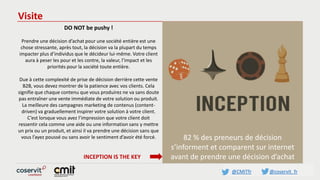 @CMITfr @coservit_fr
Visite
DO NOT be pushy !
Prendre une décision d’achat pour une société entière est une
chose stressante, après tout, la décision va la plupart du temps
impacter plus d’individus que le décideur lui-même. Votre client
aura à peser les pour et les contre, la valeur, l’impact et les
priorités pour la société toute entière.
Due à cette complexité de prise de décision derrière cette vente
B2B, vous devez montrer de la patience avec vos clients. Cela
signifie que chaque contenu que vous produirez ne va sans doute
pas entraîner une vente immédiate de votre solution ou produit.
La meilleure des campagnes marketing de contenus (content-
driven) va graduellement inspirer votre solution à votre client.
C’est lorsque vous avez l’impression que votre client doit
ressentir cela comme une aide ou une information sans y mettre
un prix ou un produit, et ainsi il va prendre une décision sans que
vous l’ayez poussé ou sans avoir le sentiment d’avoir été forcé.
INCEPTION IS THE KEY
82 % des preneurs de décision
s’informent et comparent sur internet
avant de prendre une décision d’achat
 