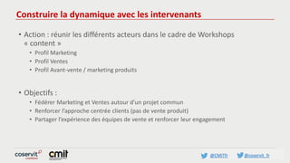 @CMITfr @coservit_fr
Construire la dynamique avec les intervenants
• Action : réunir les différents acteurs dans le cadre de Workshops
« content »
• Profil Marketing
• Profil Ventes
• Profil Avant-vente / marketing produits
• Objectifs :
• Fédérer Marketing et Ventes autour d’un projet commun
• Renforcer l’approche centrée clients (pas de vente produit)
• Partager l’expérience des équipes de vente et renforcer leur engagement
 