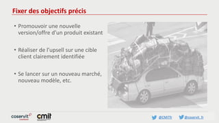 @CMITfr @coservit_fr
Fixer des objectifs précis
• Promouvoir une nouvelle
version/offre d’un produit existant
• Réaliser de l’upsell sur une cible
client clairement identifiée
• Se lancer sur un nouveau marché,
nouveau modèle, etc.
 