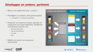 @CMITfr @coservit_fr
Développer un contenu pertinent
• Bannir une approche trop « pushy »
• Privilégier un contenu ultra personnalisé
• 1 prospect = 1 contenu spécifique
• Proposer un contenu à valeur ajoutée en
s’appuyant sur votre expertise, tendances
et pratiques marché, etc.
• Bonnes pratiques
• Recommandations
• Conseil
• etc.
• Mettre en œuvre un processus
automatisé
 