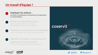 @CMITfr @coservit_fr
Un travail d’équipe !
Impliquer les acteurs :
Les clients, le marketing, les commerciaux et les partenaires
un travail d’équipe !
Définir les objectifs business :
De la conquête à la fin de vie des produits
en passant par la fidélisation et l’animation
Rappeler les enjeux pour le marketing :
Contenu pertinent et centré clients, qualification et ROI
Identifier les points d’interactions et
organiser la mise en œuvre :
Organiser le voyage du client et faire connaissance !
 