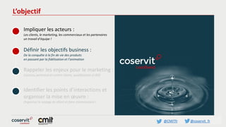 @CMITfr @coservit_fr
L’objectif
Impliquer les acteurs :
Les clients, le marketing, les commerciaux et les partenaires
un travail d’équipe !
Définir les objectifs business :
De la conquête à la fin de vie des produits
en passant par la fidélisation et l’animation
Rappeler les enjeux pour le marketing :
Contenu pertinent et centré clients, qualification et ROI
Identifier les points d’interactions et
organiser la mise en œuvre :
Organiser le voyage du client et faire connaissance !
 