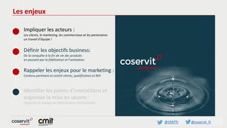 @CMITfr @coservit_fr
Les enjeux
Impliquer les acteurs :
Les clients, le marketing, les commerciaux et les partenaires
un travail d’équipe !
Définir les objectifs business:
De la conquête à la fin de vie des produits
en passant par la fidélisation et l’animation
Rappeler les enjeux pour le marketing :
Contenu pertinent et centré clients, qualification et ROI
Identifier les points d’interactions et
organiser la mise en œuvre :
Organiser le voyage du client et faire connaissance !
 