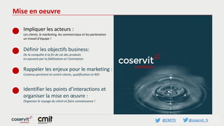 @CMITfr @coservit_fr
Mise en oeuvre
Impliquer les acteurs :
Les clients, le marketing, les commerciaux et les partenaires
un travail d’équipe !
Définir les objectifs business:
De la conquête à la fin de vie des produits
en passant par la fidélisation et l’animation
Rappeler les enjeux pour le marketing :
Contenu pertinent et centré clients, qualification et ROI
Identifier les points d’interactions et
organiser la mise en œuvre :
Organiser le voyage du client et faire connaissance !
 