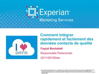 Comment intégrer
rapidement et facilement des
données contacts de qualité
Fayçal Bouhdadi
Responsable Partenariats
22/11/2013Date

©2013 Experian Information Solutions, Inc. All rights reserved. Experian and the marks used herein are service marks or regi stered trademarks of
registered
Experian Information Solutions, Inc. Other product and company names mentioned herein are the trademarks of their respective owners.
No part of this copyrighted work may be reproduced, modified, or distributed in any form or manner without the prior written permission of Experian.
Experian Public.

 