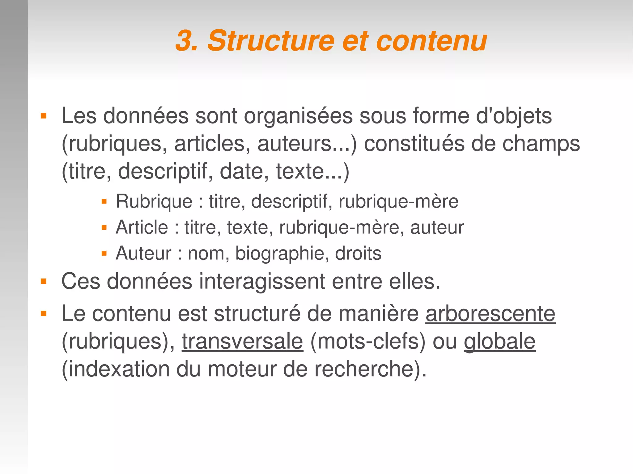 3. Structure et contenu3. Structure et contenu
 Les données sont organisées sous forme d'objets Les données sont organisées sous forme d'objets 
(rubriques, articles, auteurs...) constitués de champs (rubriques, articles, auteurs...) constitués de champs 
(titre, descriptif, date, texte...)(titre, descriptif, date, texte...)
 Rubrique : titre, descriptif, rubrique­mère
 Article : titre, texte, rubrique­mère, auteur
 Auteur : nom, biographie, droits
 Ces données interagissent entre elles.Ces données interagissent entre elles.
 Le contenu est structuré de manière Le contenu est structuré de manière arborescentearborescente  
(rubriques), (rubriques), transversaletransversale (mots­clefs) ou  (mots­clefs) ou globaleglobale  
(indexation du moteur de recherche). (indexation du moteur de recherche). 
 