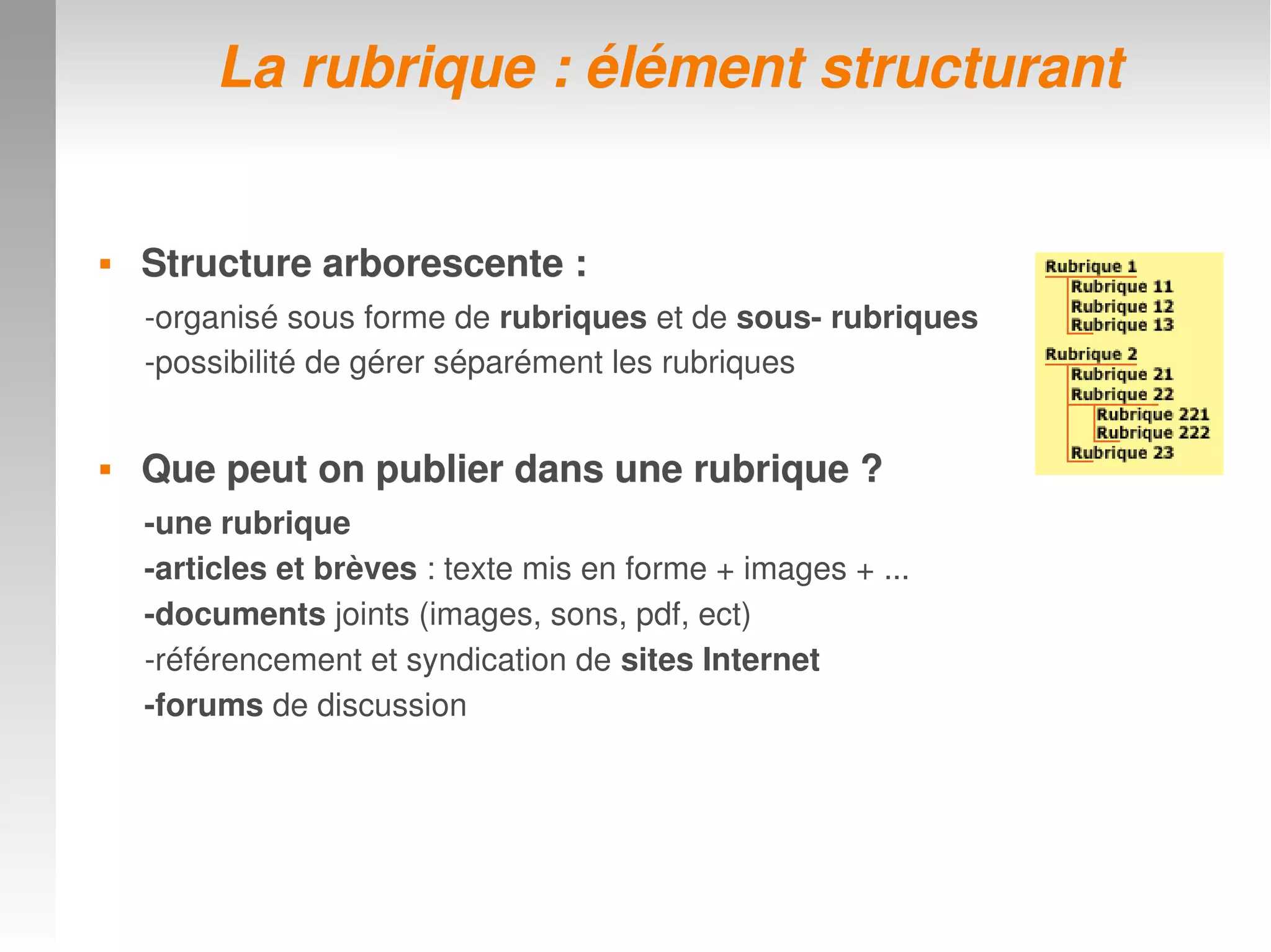  Structure arborescente :Structure arborescente :
­organisé sous forme de rubriques et de sous­ rubriques
­possibilité de gérer séparément les rubriques
 Que peut on publier dans une rubrique ? Que peut on publier dans une rubrique ? 
­une rubrique
­articles et brèves : texte mis en forme + images + ...
­documents joints (images, sons, pdf, ect)
­référencement et syndication de sites Internet
­forums de discussion
La rubrique : élément structurantLa rubrique : élément structurant
 