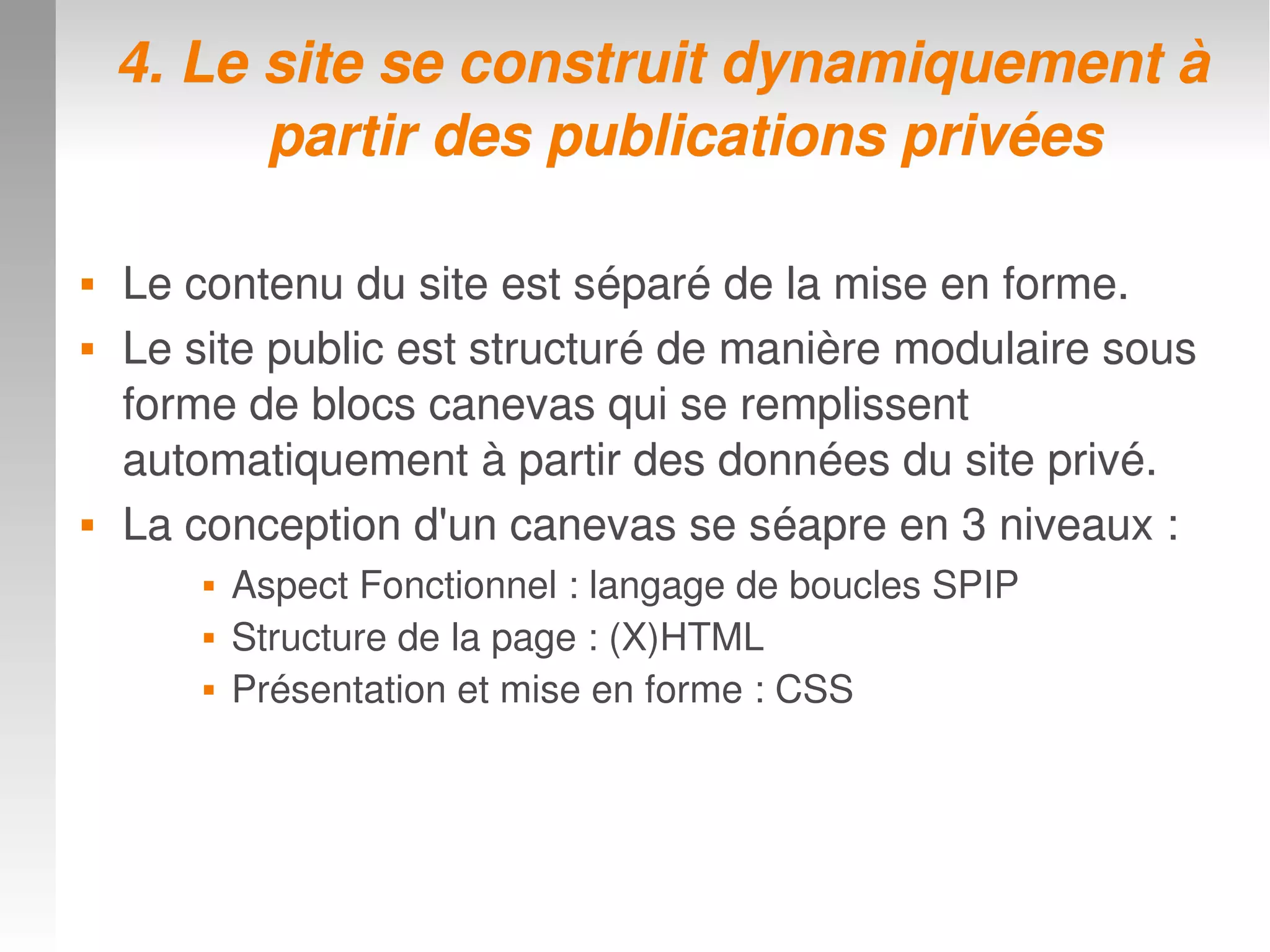 4. Le site se construit dynamiquement à 4. Le site se construit dynamiquement à 
partir des publications privéespartir des publications privées
 Le contenu du site est séparé de la mise en forme. Le contenu du site est séparé de la mise en forme. 
 Le site public est structuré de manière modulaire sous Le site public est structuré de manière modulaire sous 
forme de blocs canevas qui se remplissent forme de blocs canevas qui se remplissent 
automatiquement à partir des données du site privé.automatiquement à partir des données du site privé.
 La conception d'un canevas se séapre en 3 niveaux :La conception d'un canevas se séapre en 3 niveaux :
 Aspect Fonctionnel : langage de boucles SPIP
 Structure de la page : (X)HTML
 Présentation et mise en forme : CSS
 