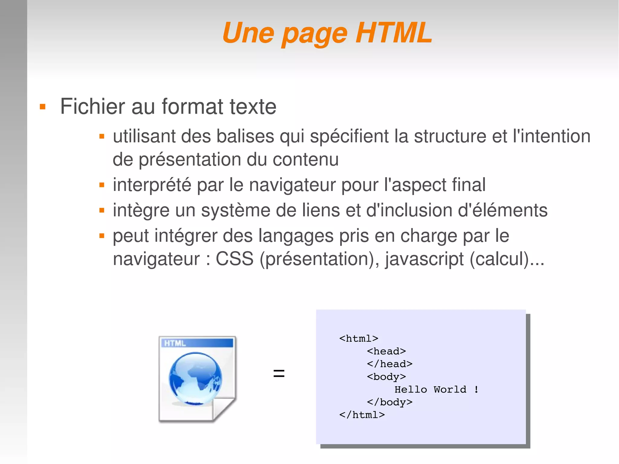 Une page HTMLUne page HTML
 Fichier au format texte Fichier au format texte 
 utilisant des balises qui spécifient la structure et l'intention 
de présentation du contenu
 interprété par le navigateur pour l'aspect final
 intègre un système de liens et d'inclusion d'éléments 
 peut intégrer des langages pris en charge par le 
navigateur : CSS (présentation), javascript (calcul)...
<html>
<head>
</head>
<body>
Hello World !
</body>
</html>
<html>
<head>
</head>
<body>
Hello World !
</body>
</html>
=
 