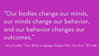 “Our bodies change our minds,
our minds change our behavior,
and our behavior changes our
outcomes.”
- Amy Cuddy, “Your Body Language Shapes Who You Are” TED talk
 