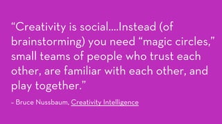 “Creativity is social….Instead (of
brainstorming) you need “magic circles,”
small teams of people who trust each
other, are familiar with each other, and
play together.”
– Bruce Nussbaum, Creativity Intelligence
 