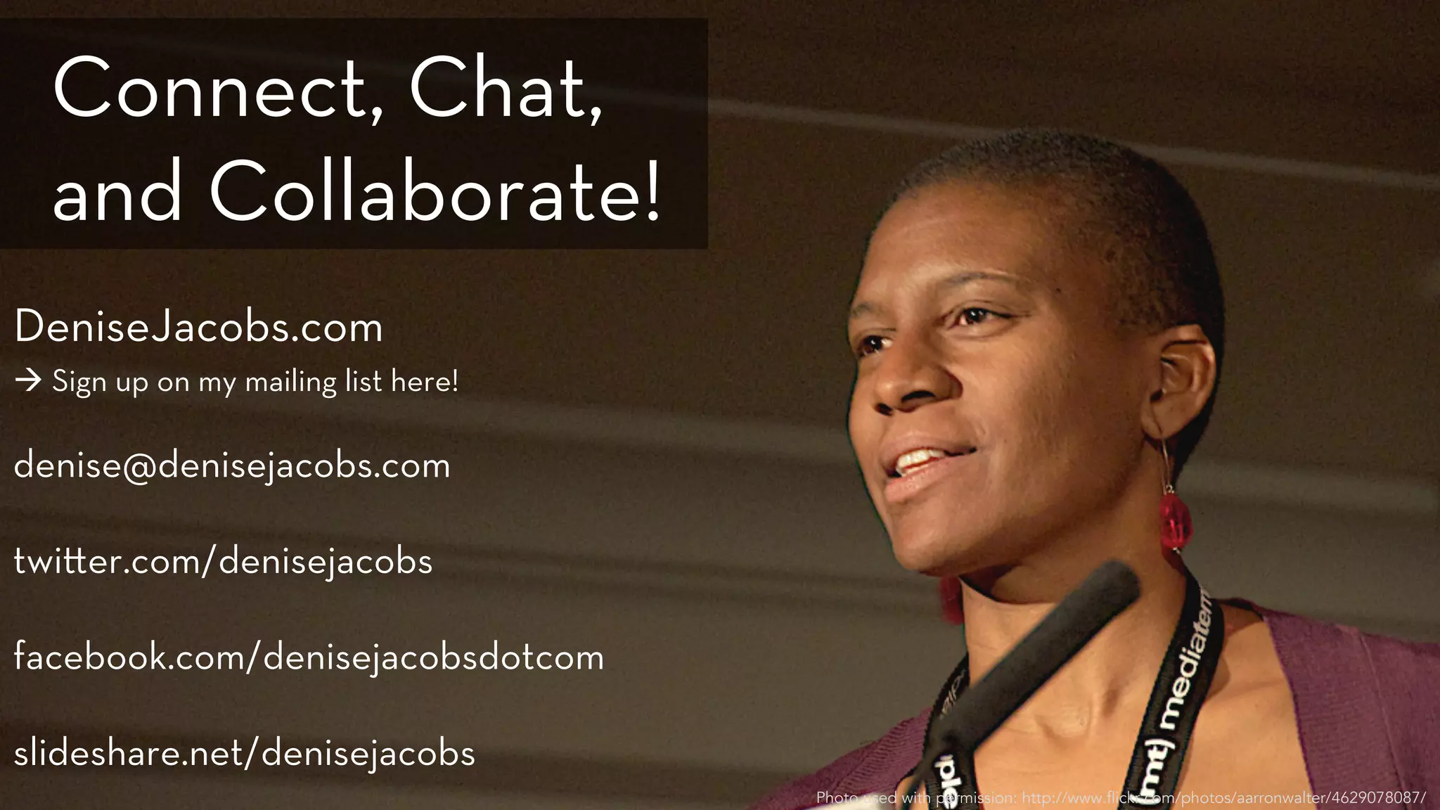 DeniseJacobs.com
à Sign up on my mailing list here!
denise@denisejacobs.com
twi er.com/denisejacobs
facebook.com/denisejacobsdotcom
slideshare.net/denisejacobs
Photo used with permission: http://www.flickr.com/photos/aarronwalter/4629078087/
Connect, Chat,
and Collaborate!
 