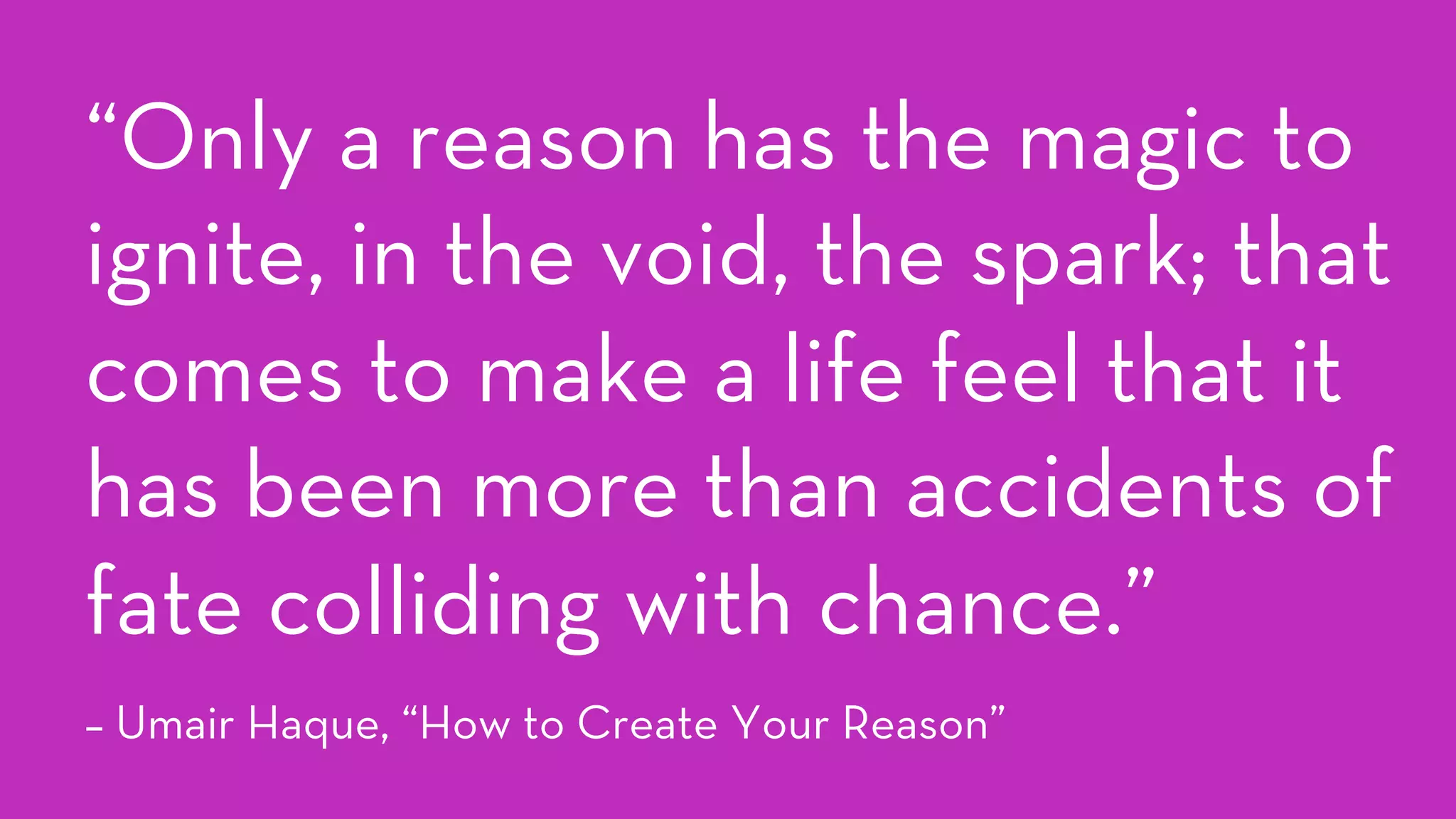 “Only a reason has the magic to
ignite, in the void, the spark; that
comes to make a life feel that it
has been more than accidents of
fate colliding with chance.”
– Umair Haque, “How to Create Your Reason”
 