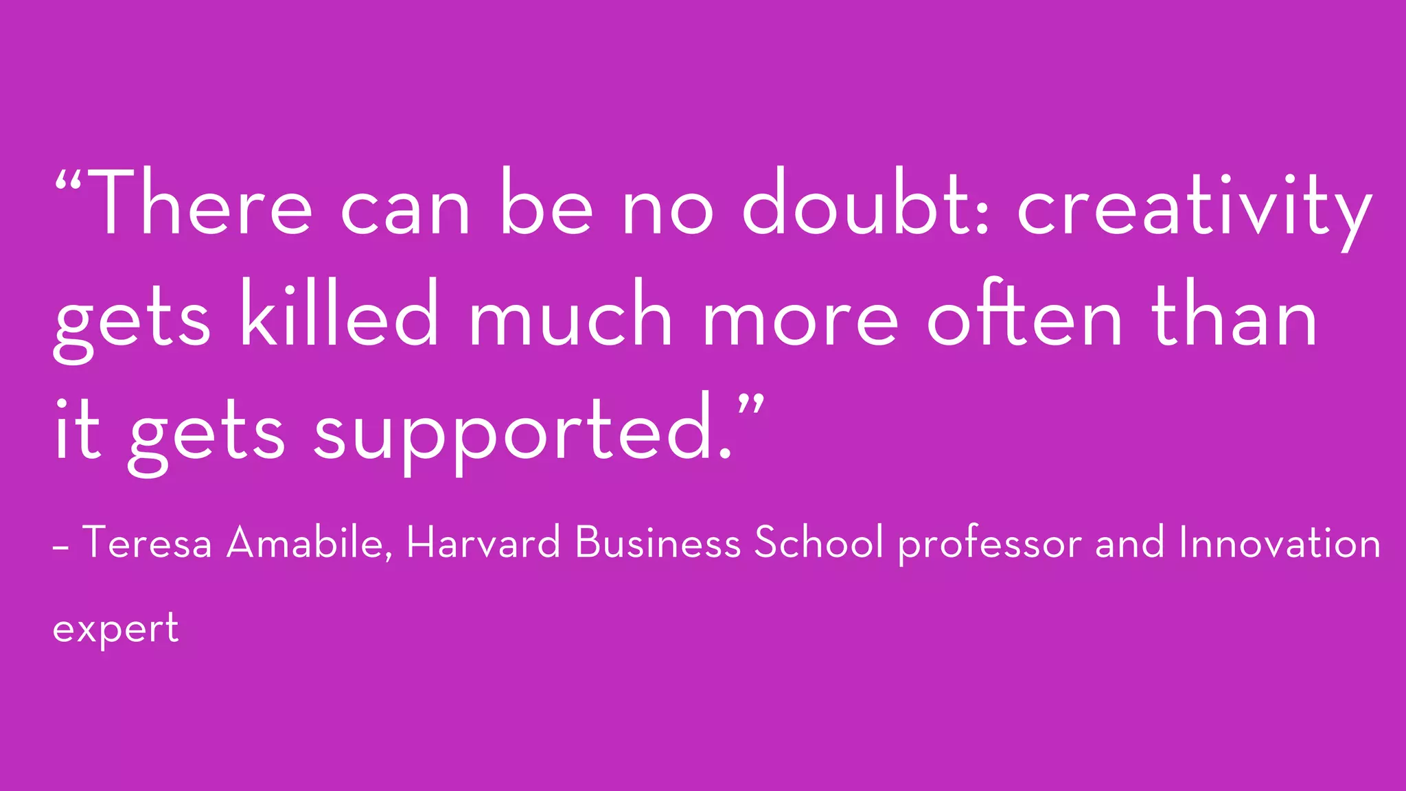 “There can be no doubt: creativity
gets killed much more o en than
it gets supported.” 
– Teresa Amabile, Harvard Business School professor and Innovation
expert
 