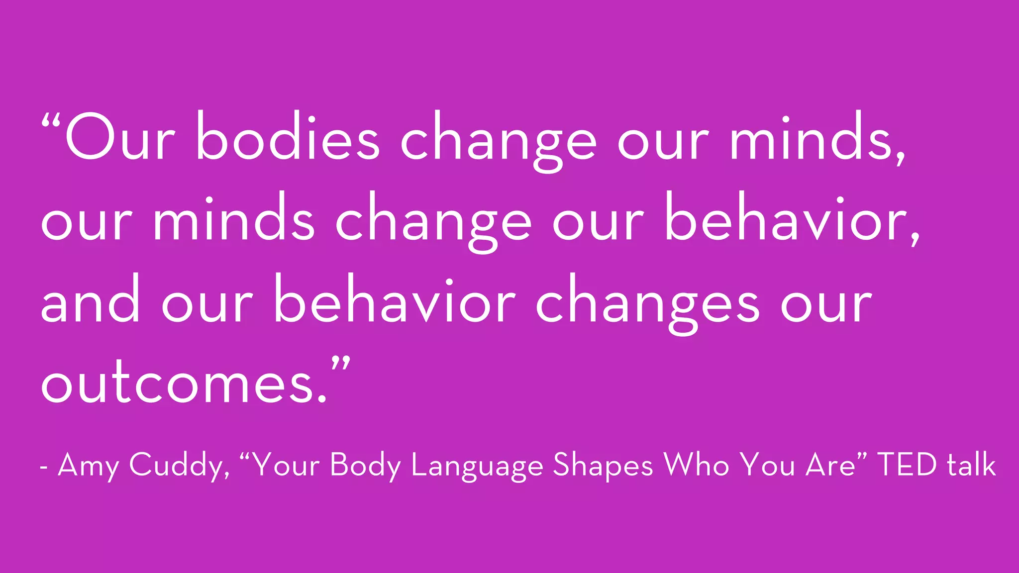“Our bodies change our minds,
our minds change our behavior,
and our behavior changes our
outcomes.”
- Amy Cuddy, “Your Body Language Shapes Who You Are” TED talk
 