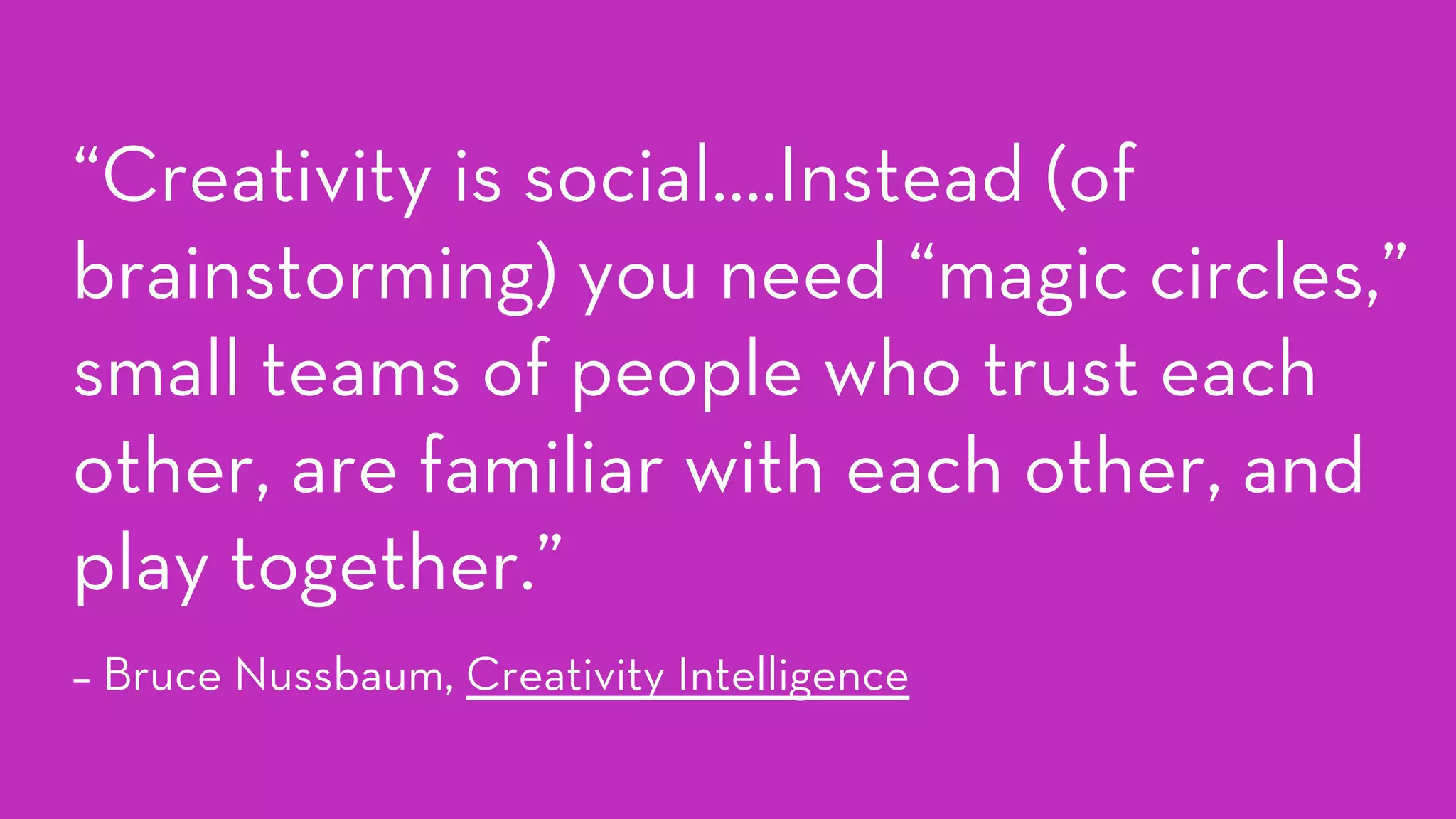 “Creativity is social….Instead (of
brainstorming) you need “magic circles,”
small teams of people who trust each
other, are familiar with each other, and
play together.”
– Bruce Nussbaum, Creativity Intelligence
 