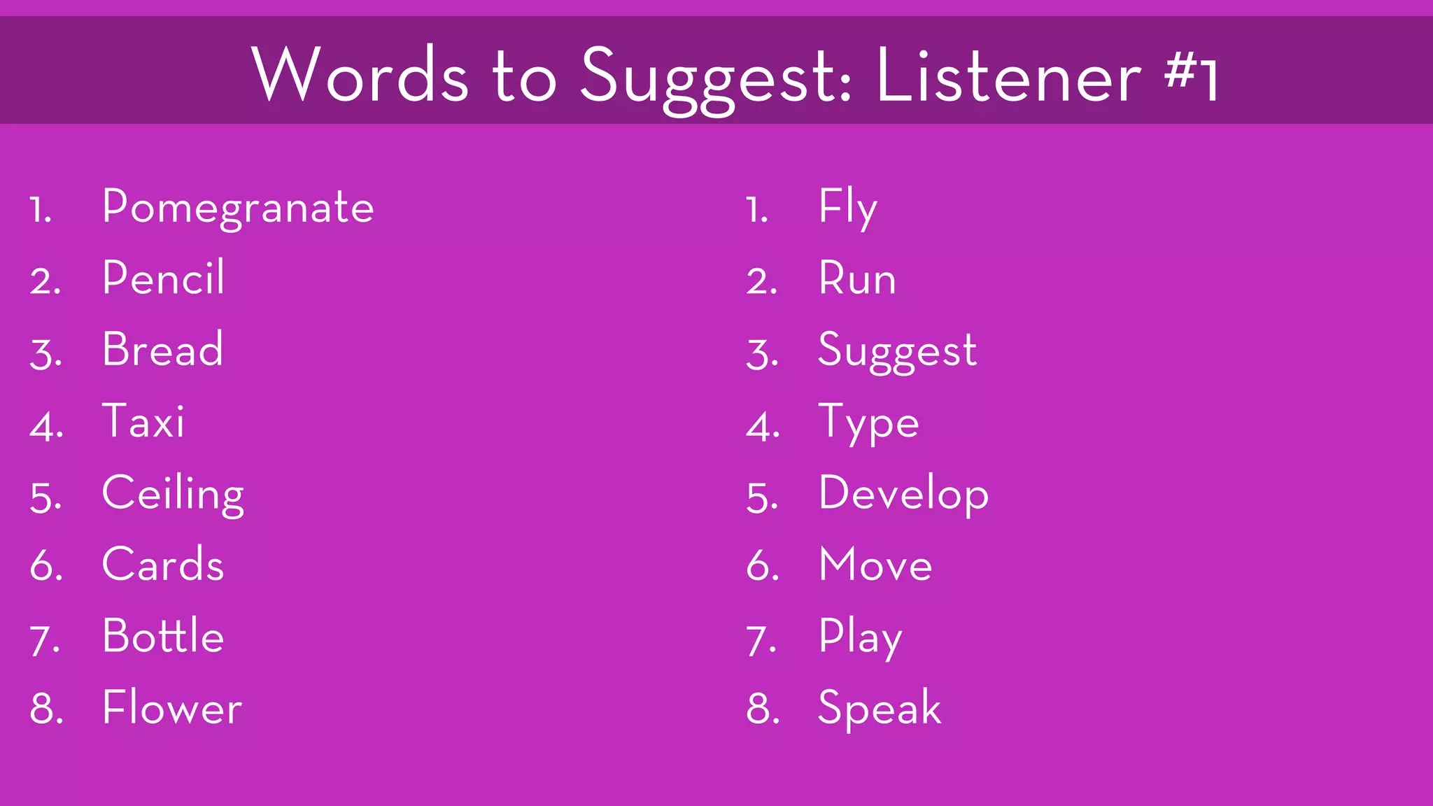 1.  Pomegranate
2.  Pencil
3.  Bread
4.  Taxi
5.  Ceiling
6.  Cards
7.  Bo le
8.  Flower
1.  Fly
2.  Run
3.  Suggest
4.  Type
5.  Develop
6.  Move
7.  Play
8.  Speak
Words to Suggest: Listener #1
 