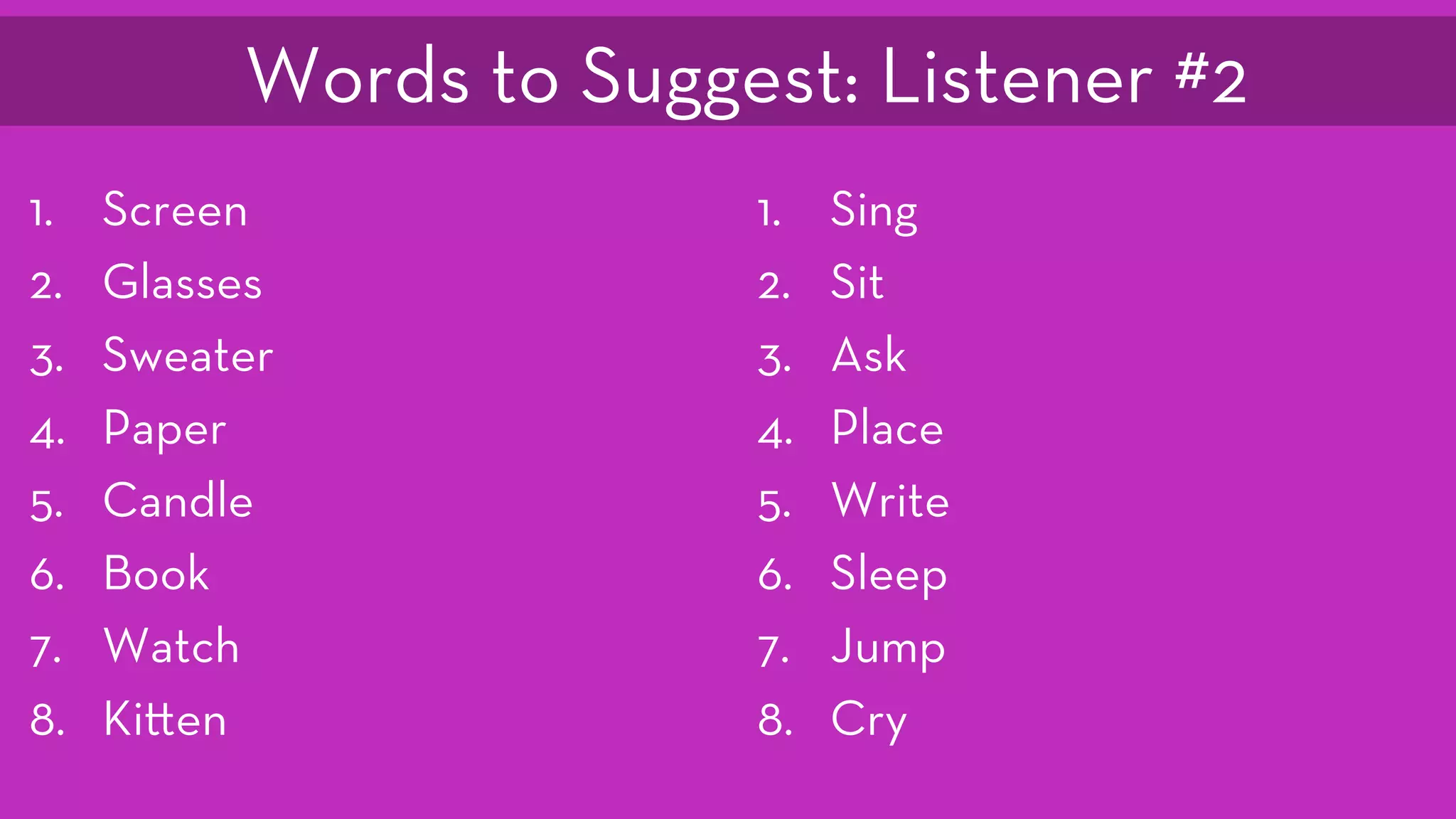 1.  Screen
2.  Glasses
3.  Sweater
4.  Paper
5.  Candle
6.  Book
7.  Watch
8.  Ki en
1.  Sing
2.  Sit
3.  Ask
4.  Place
5.  Write
6.  Sleep
7.  Jump
8.  Cry
Words to Suggest: Listener #2
 