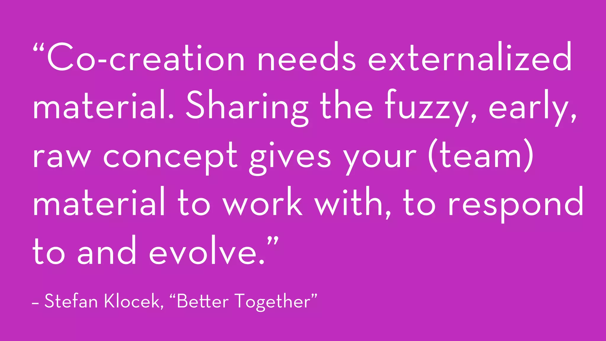 “Co-creation needs externalized
material. Sharing the fuzzy, early,
raw concept gives your (team)
material to work with, to respond
to and evolve.”
– Stefan Klocek, “Be er Together”
 