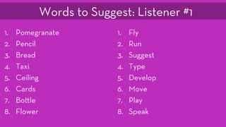 1.  Pomegranate
2.  Pencil
3.  Bread
4.  Taxi
5.  Ceiling
6.  Cards
7.  Bo le
8.  Flower
1.  Fly
2.  Run
3.  Suggest
4.  Type
5.  Develop
6.  Move
7.  Play
8.  Speak
Words to Suggest: Listener #1
 