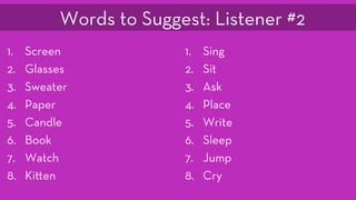 1.  Screen
2.  Glasses
3.  Sweater
4.  Paper
5.  Candle
6.  Book
7.  Watch
8.  Ki en
1.  Sing
2.  Sit
3.  Ask
4.  Place
5.  Write
6.  Sleep
7.  Jump
8.  Cry
Words to Suggest: Listener #2
 