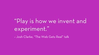 “Play is how we invent and
experiment.” 
– Josh Clarke, “The Web Gets Real” talk
 