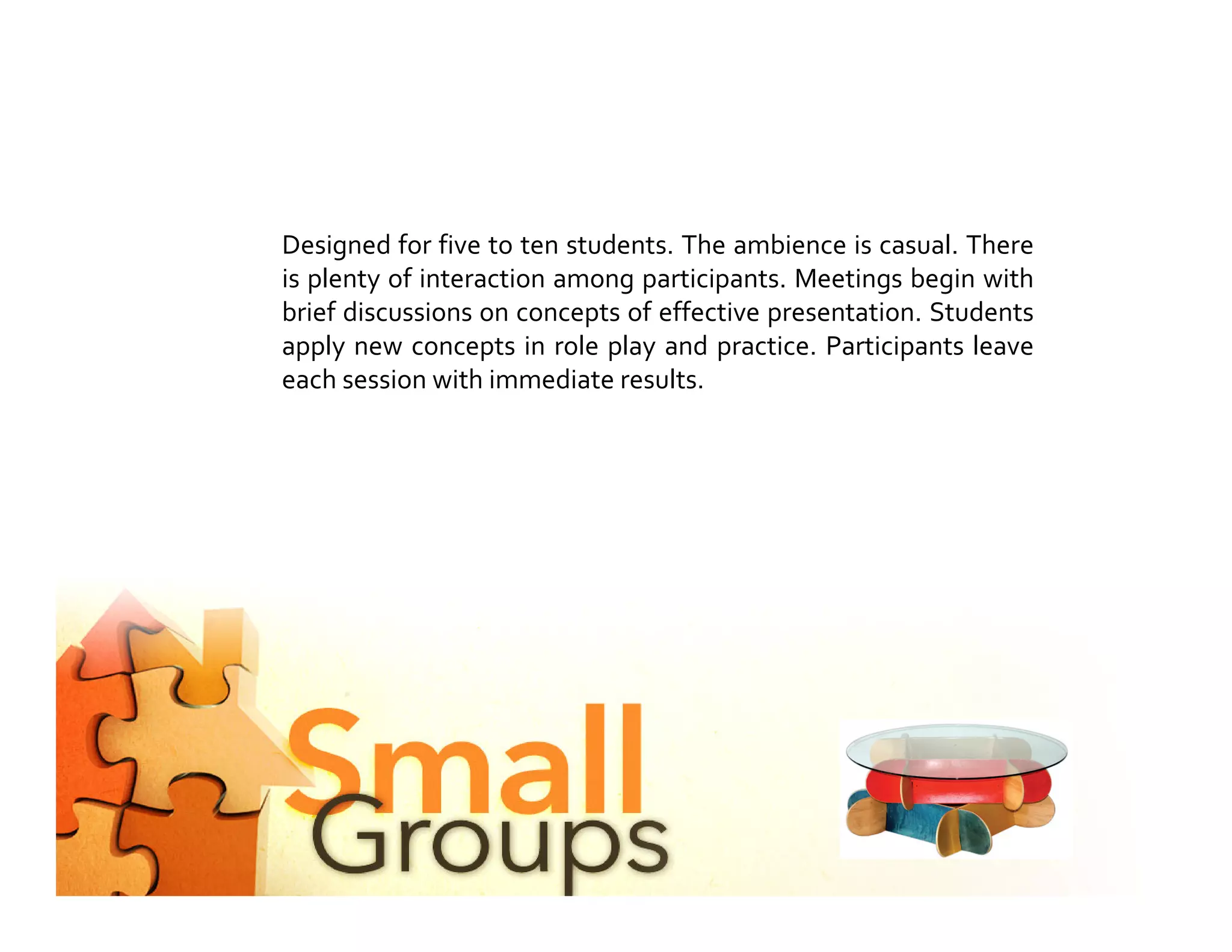 Designed for five to ten students. The ambience is casual. There
is plenty of interaction among participants. Meetings begin with
brief discussions on concepts of effective presentation. Students
apply new concepts in role play and practice. Participants leave
each session with immediate results.
 