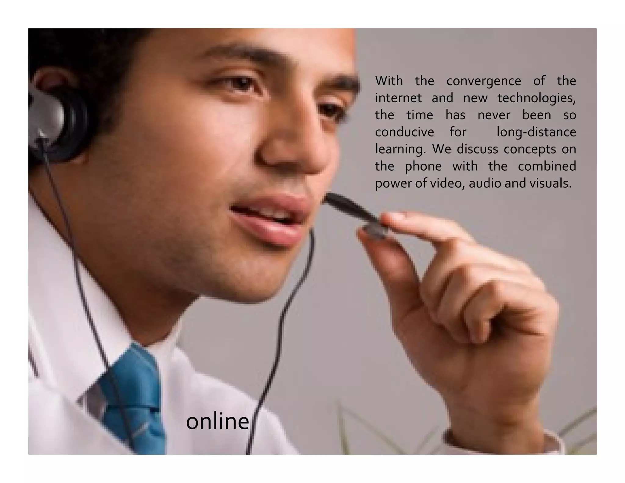 With the convergence of the
internet and new technologies,
the time has never been so
conducive for long-distance
learning. We discuss concepts on
the phone with the combined
power of video, audio and visuals.
online
 
