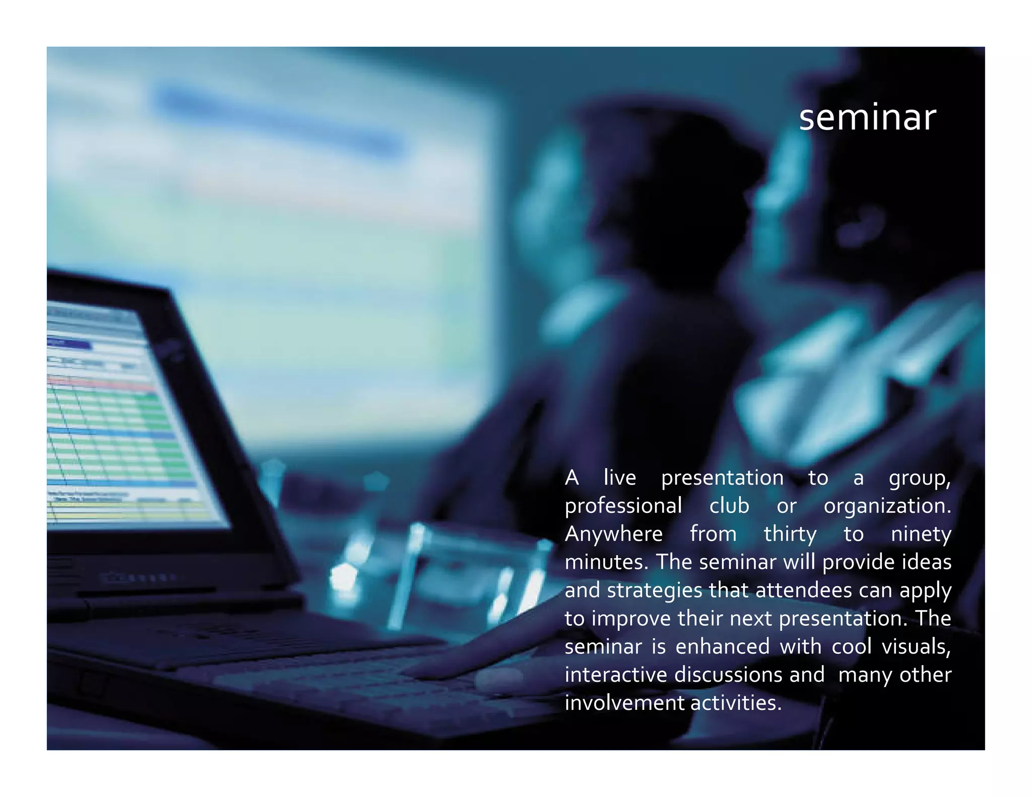 seminar
A live presentation to a group,
professional club or organization.
Anywhere from thirty to ninety
minutes. The seminar will provide ideas
and strategies that attendees can apply
to improve their next presentation. The
seminar is enhanced with cool visuals,
interactive discussions and many other
involvement activities.
 