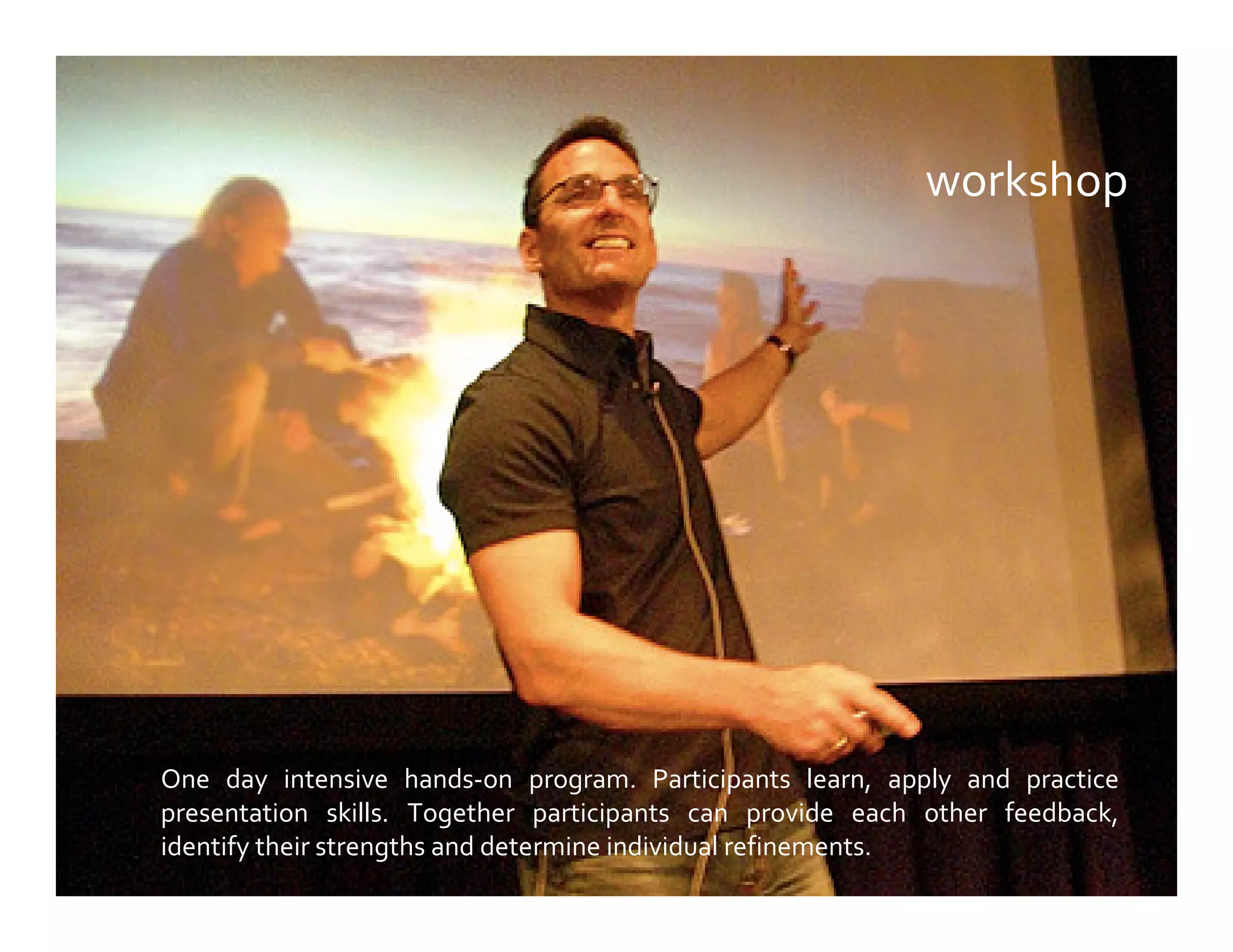 workshop
One day intensive hands-on program. Participants learn, apply and practice
presentation skills. Together participants can provide each other feedback,
identify their strengths and determine individual refinements.
 