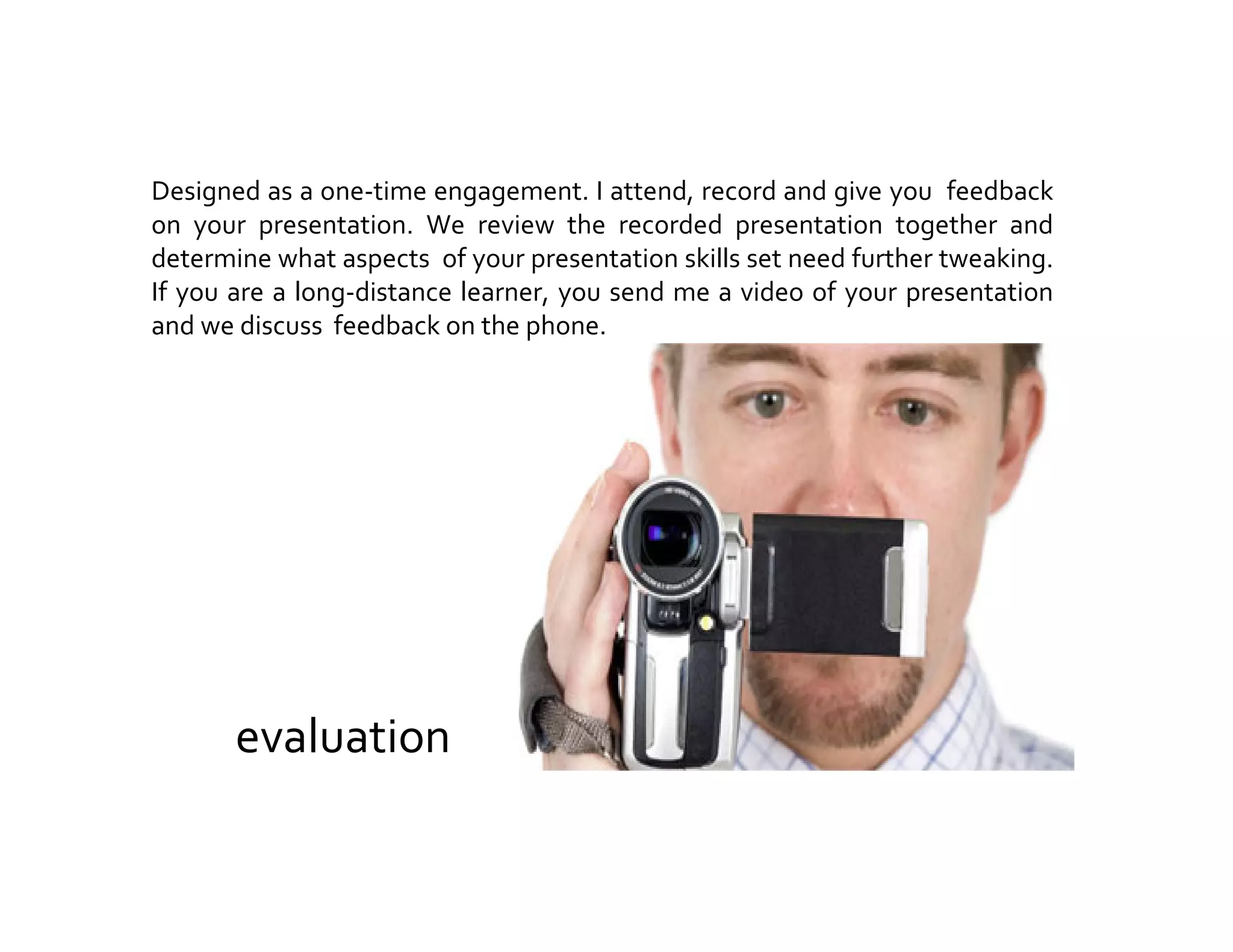evaluation
Designed as a one-time engagement. I attend, record and give you feedback
on your presentation. We review the recorded presentation together and
determine what aspects of your presentation skills set need further tweaking.
If you are a long-distance learner, you send me a video of your presentation
and we discuss feedback on the phone.
 