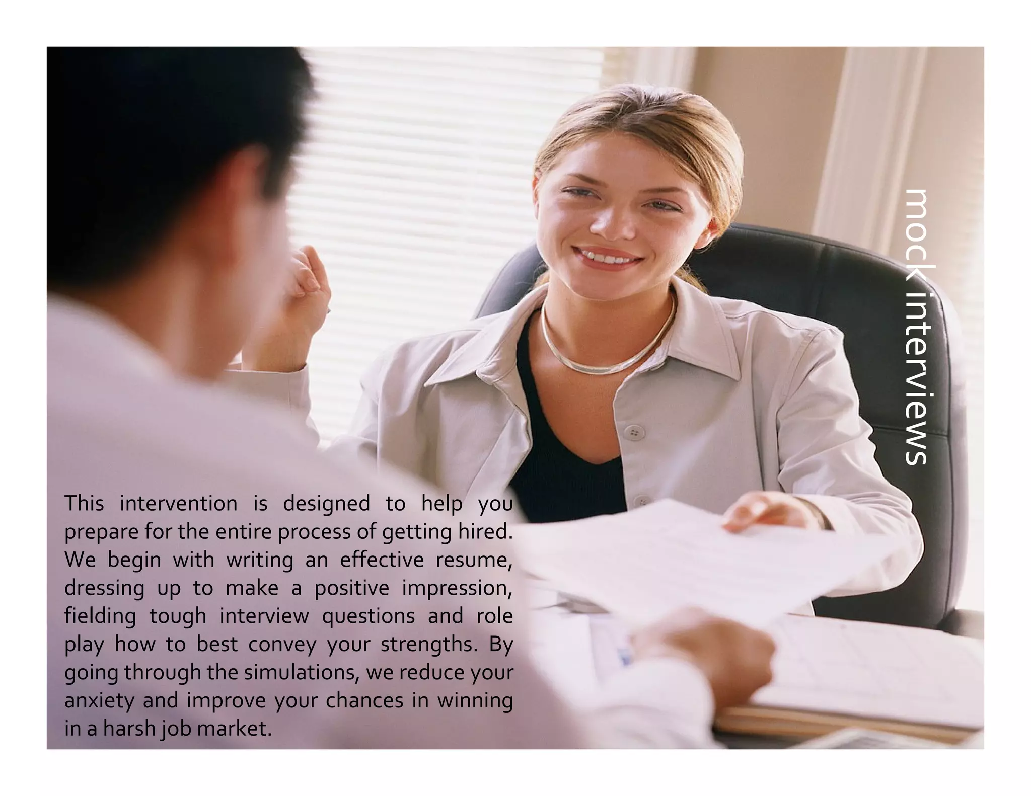 mockinterviews
This intervention is designed to help you
prepare for the entire process of getting hired.
We begin with writing an effective resume,
dressing up to make a positive impression,
fielding tough interview questions and role
play how to best convey your strengths. By
going through the simulations, we reduce your
anxiety and improve your chances in winning
in a harsh job market.
 