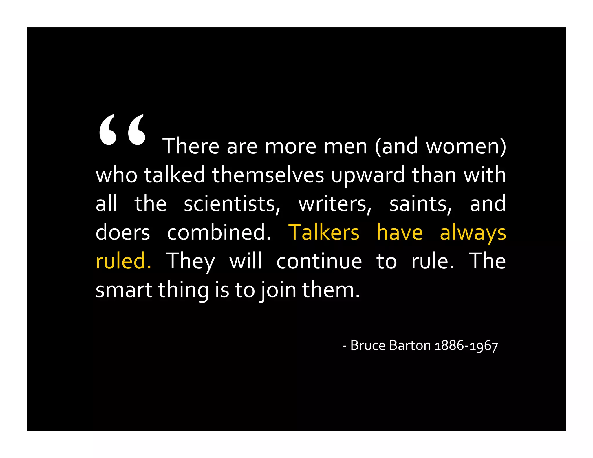 There are more men (and women)
who talked themselves upward than with
all the scientists, writers, saints, and
doers combined. Talkers have always
ruled. They will continue to rule. The
smart thing is to join them.
- Bruce Barton 1886-1967
“
 