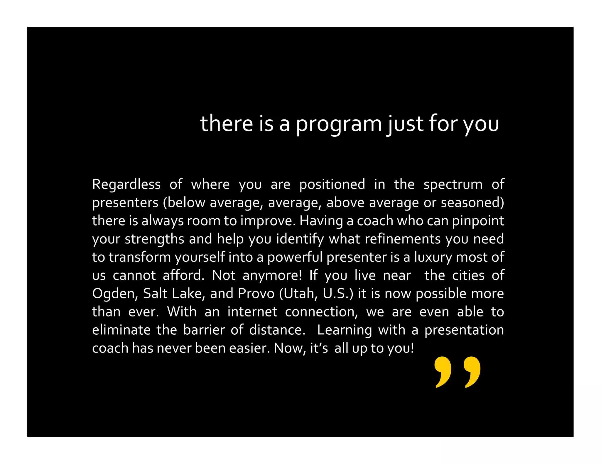 there is a program just for you
Regardless of where you are positioned in the spectrum of
presenters (below average, average, above average or seasoned)
there is always room to improve. Having a coach who can pinpoint
your strengths and help you identify what refinements you need
to transform yourself into a powerful presenter is a luxury most of
us cannot afford. Not anymore! If you live near the cities of
Ogden, Salt Lake, and Provo (Utah, U.S.) it is now possible more
than ever. With an internet connection, we are even able to
eliminate the barrier of distance. Learning with a presentation
coach has never been easier. Now, it’s all up to you!
”
 