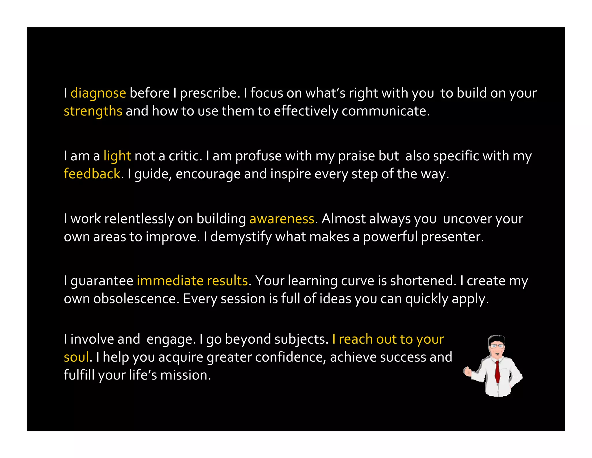 I diagnose before I prescribe. I focus on what’s right with you to build on your
strengths and how to use them to effectively communicate.
I involve and engage. I go beyond subjects. I reach out to your
soul. I help you acquire greater confidence, achieve success and
fulfill your life’s mission.
I am a light not a critic. I am profuse with my praise but also specific with my
feedback. I guide, encourage and inspire every step of the way.
I work relentlessly on building awareness. Almost always you uncover your
own areas to improve. I demystify what makes a powerful presenter.
I guarantee immediate results. Your learning curve is shortened. I create my
own obsolescence. Every session is full of ideas you can quickly apply.
 