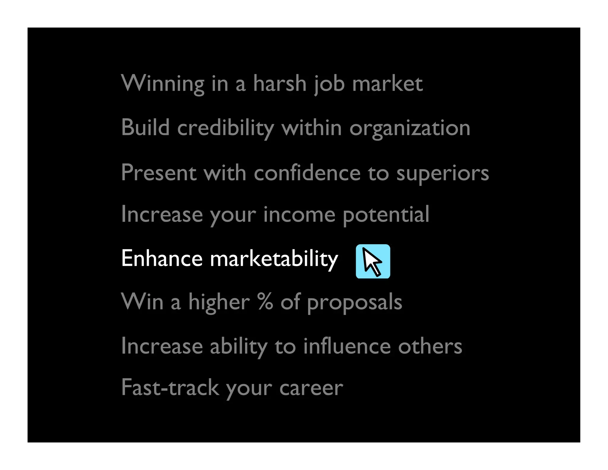 Build credibility within organization
Present with confidence to superiors
Increase your income potential
Enhance marketability
Win a higher % of proposals
Increase ability to influence others
Fast-track your career
Winning in a harsh job market
 