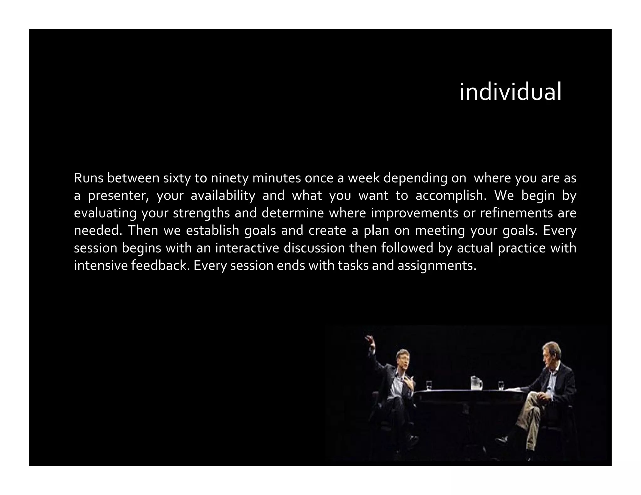 Runs between sixty to ninety minutes once a week depending on where you are as
a presenter, your availability and what you want to accomplish. We begin by
evaluating your strengths and determine where improvements or refinements are
needed. Then we establish goals and create a plan on meeting your goals. Every
session begins with an interactive discussion then followed by actual practice with
intensive feedback. Every session ends with tasks and assignments.
individual
 