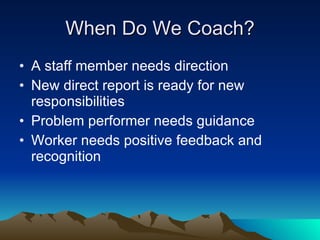 When Do We Coach?
• A staff member needs direction
• New direct report is ready for new
  responsibilities
• Problem performer needs guidance
• Worker needs positive feedback and
  recognition
 